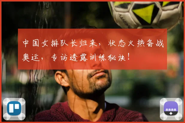 中国女排队长归来，状态火热备战奥运，专访透露训练秘诀！