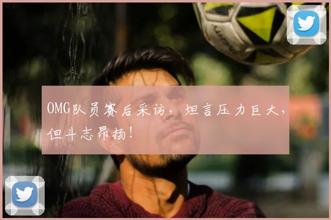 OMG队员赛后采访，坦言压力巨大，但斗志昂扬！