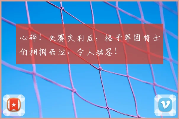 心碎！决赛失利后，格子军团将士们相拥而泣，令人动容！