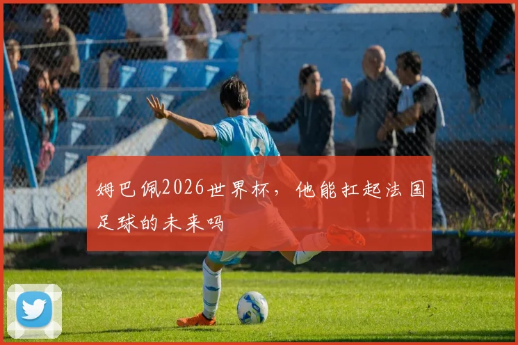 姆巴佩2026世界杯，他能扛起法国足球的未来吗