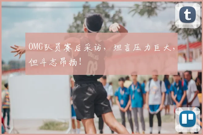 OMG队员赛后采访，坦言压力巨大，但斗志昂扬！