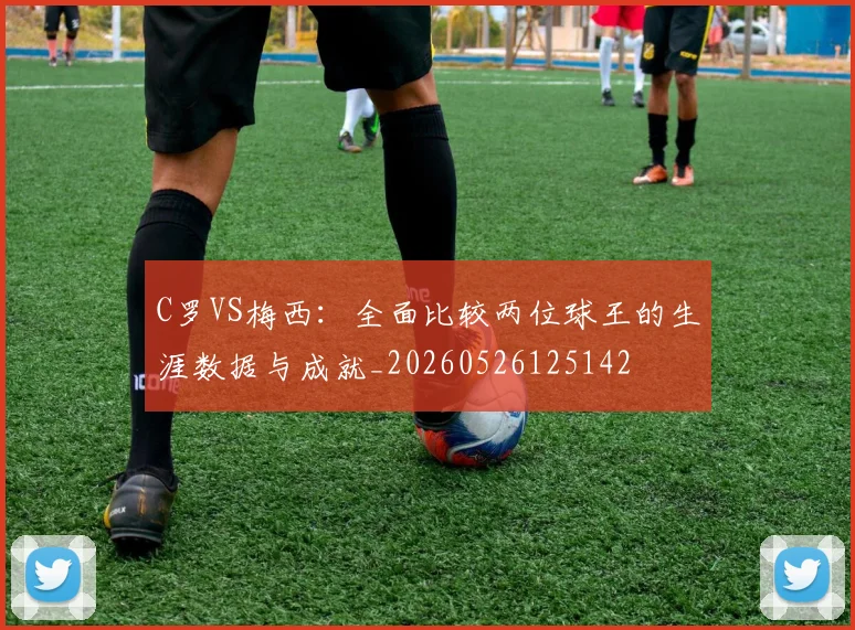 C罗VS梅西：全面比较两位球王的生涯数据与成就_20260526125142